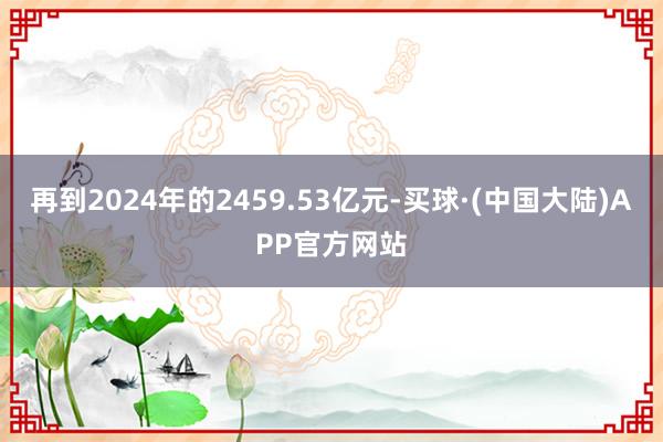 再到2024年的2459.53亿元-买球·(中国大陆)APP官方网站