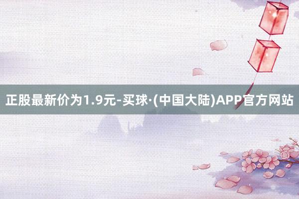 正股最新价为1.9元-买球·(中国大陆)APP官方网站