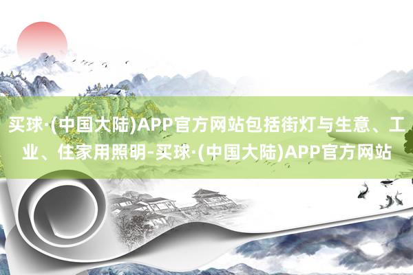 买球·(中国大陆)APP官方网站包括街灯与生意、工业、住家用照明-买球·(中国大陆)APP官方网站