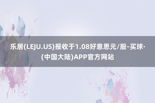 乐居(LEJU.US)报收于1.08好意思元/股-买球·(中国大陆)APP官方网站