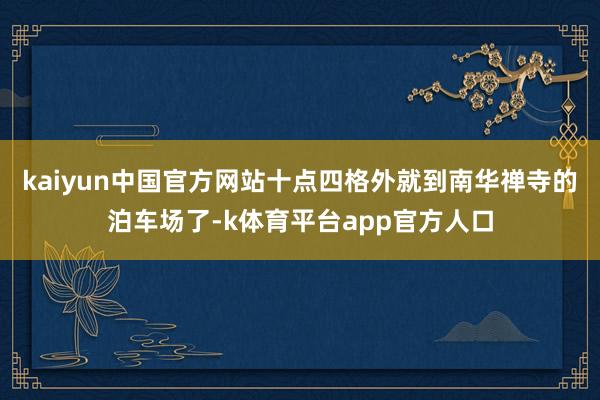 kaiyun中国官方网站十点四格外就到南华禅寺的泊车场了-k体育平台app官方人口