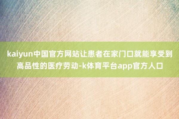 kaiyun中国官方网站让患者在家门口就能享受到高品性的医疗劳动-k体育平台app官方人口