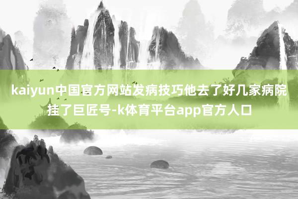 kaiyun中国官方网站发病技巧他去了好几家病院挂了巨匠号-k体育平台app官方人口