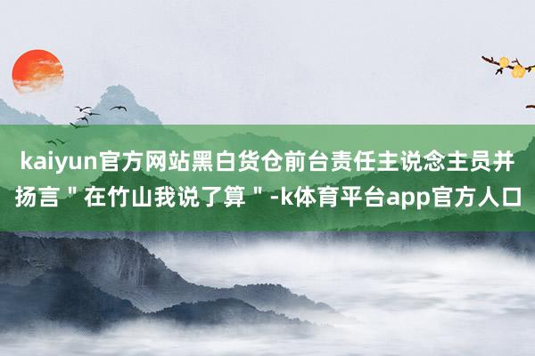 kaiyun官方网站黑白货仓前台责任主说念主员并扬言＂在竹山我说了算＂-k体育平台app官方人口