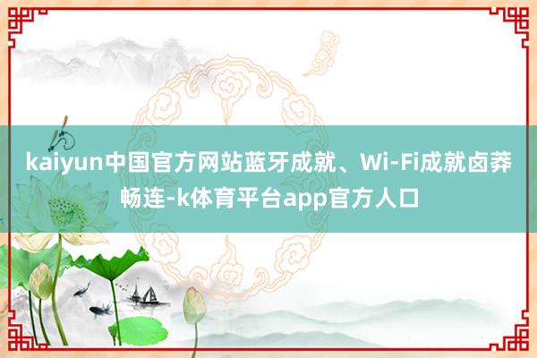 kaiyun中国官方网站蓝牙成就、Wi-Fi成就卤莽畅连-k体育平台app官方人口