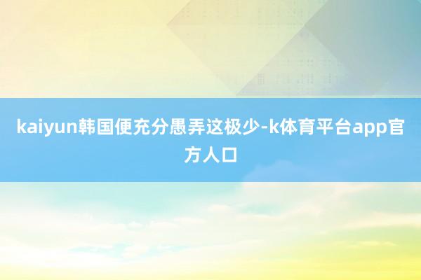 kaiyun韩国便充分愚弄这极少-k体育平台app官方人口