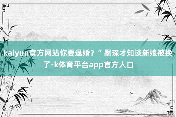 kaiyun官方网站你要退婚？”墨琛才知谈新娘被换了-k体育平台app官方人口