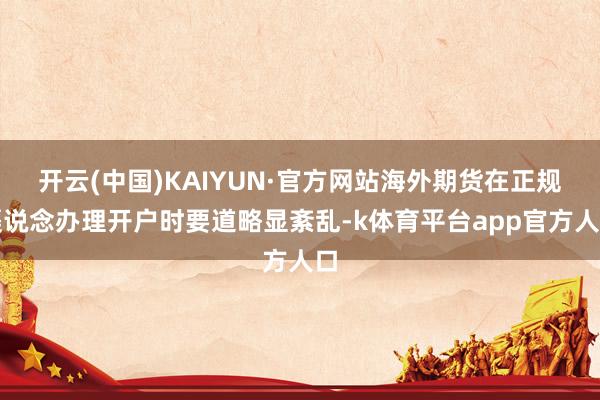 开云(中国)KAIYUN·官方网站海外期货在正规渠说念办理开户时要道略显紊乱-k体育平台app官方人口