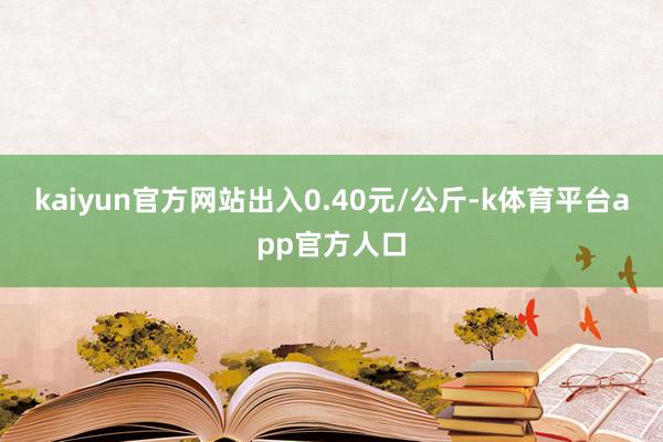 kaiyun官方网站出入0.40元/公斤-k体育平台app官方人口