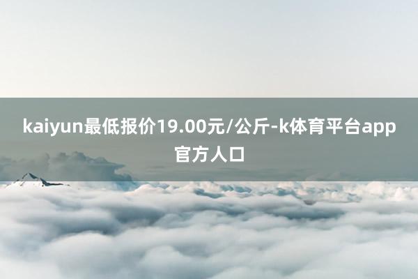 kaiyun最低报价19.00元/公斤-k体育平台app官方人口