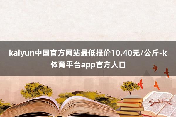 kaiyun中国官方网站最低报价10.40元/公斤-k体育平台app官方人口