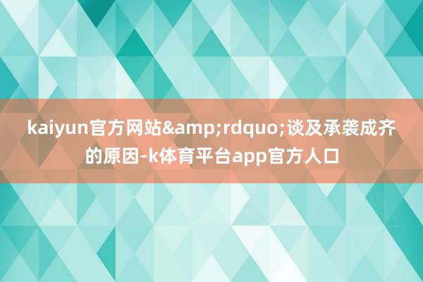 kaiyun官方网站&rdquo;谈及承袭成齐的原因-k体育平台app官方人口