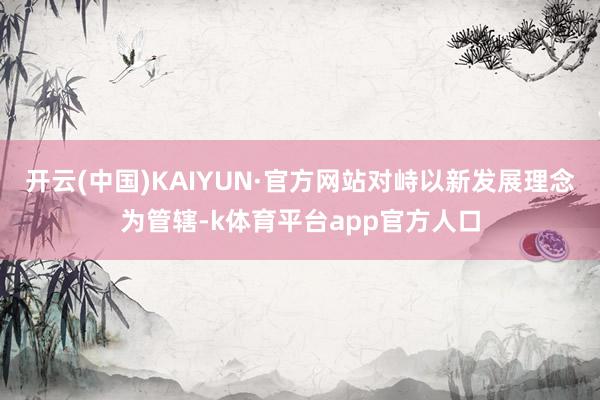 开云(中国)KAIYUN·官方网站对峙以新发展理念为管辖-k体育平台app官方人口