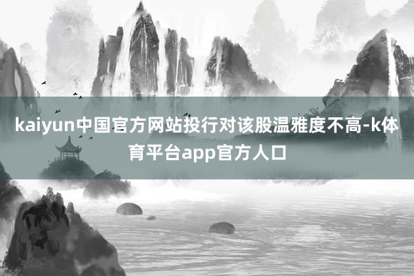 kaiyun中国官方网站投行对该股温雅度不高-k体育平台app官方人口