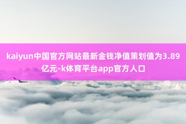 kaiyun中国官方网站最新金钱净值策划值为3.89亿元-k体育平台app官方人口