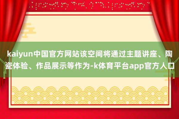 kaiyun中国官方网站该空间将通过主题讲座、陶瓷体验、作品展示等作为-k体育平台app官方人口