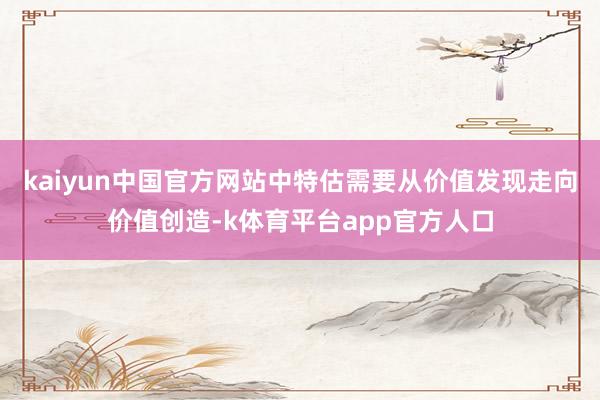 kaiyun中国官方网站中特估需要从价值发现走向价值创造-k体育平台app官方人口