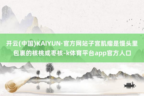 开云(中国)KAIYUN·官方网站子宫肌瘤是馒头里包裹的核桃或枣核-k体育平台app官方人口