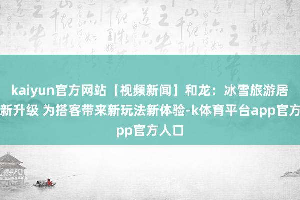 kaiyun官方网站【视频新闻】和龙：冰雪旅游居品换新升级 为搭客带来新玩法新体验-k体育平台app官方人口