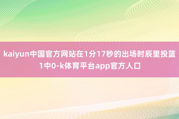 kaiyun中国官方网站在1分17秒的出场时辰里投篮1中0-k体育平台app官方人口