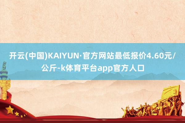 开云(中国)KAIYUN·官方网站最低报价4.60元/公斤-k体育平台app官方人口