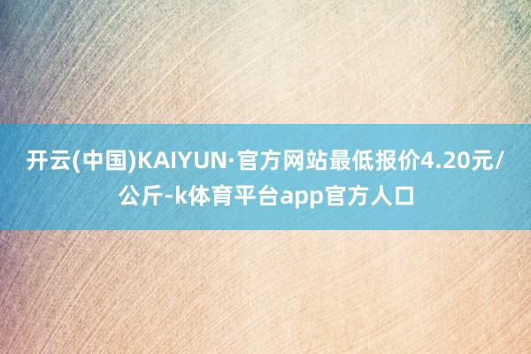 开云(中国)KAIYUN·官方网站最低报价4.20元/公斤-k体育平台app官方人口