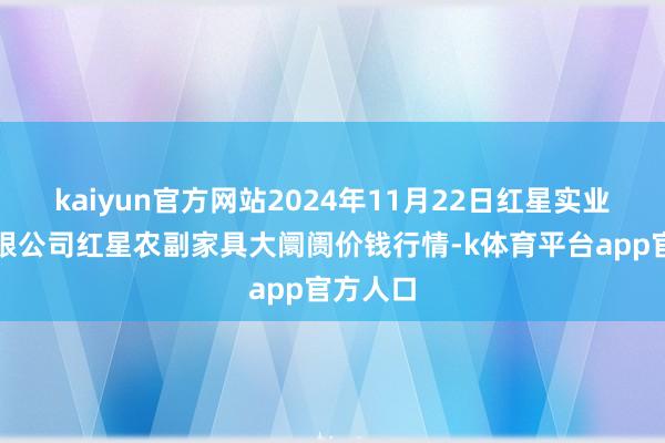 kaiyun官方网站2024年11月22日红星实业集团有限公司红星农副家具大阛阓价钱行情-k体育平台app官方人口