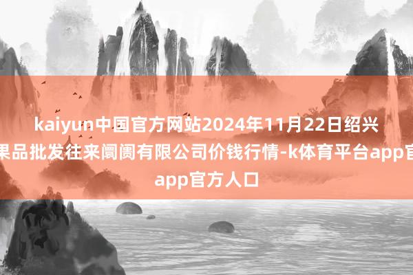 kaiyun中国官方网站2024年11月22日绍兴市蔬菜果品批发往来阛阓有限公司价钱行情-k体育平台app官方人口