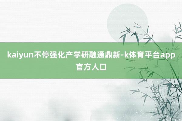 kaiyun不停强化产学研融通鼎新-k体育平台app官方人口