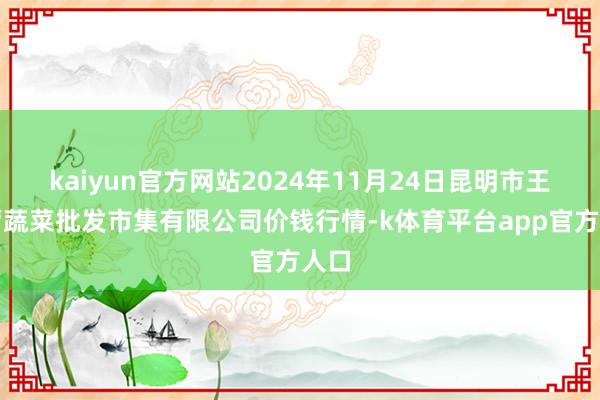 kaiyun官方网站2024年11月24日昆明市王旗营蔬菜批发市集有限公司价钱行情-k体育平台app官方人口