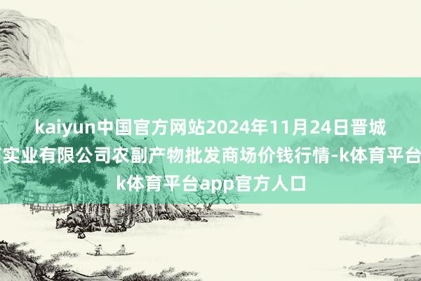 kaiyun中国官方网站2024年11月24日晋城市绿盛农工商实业有限公司农副产物批发商场价钱行情-k体育平台app官方人口