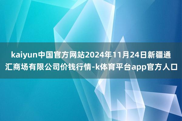 kaiyun中国官方网站2024年11月24日新疆通汇商场有限公司价钱行情-k体育平台app官方人口