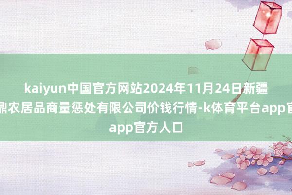 kaiyun中国官方网站2024年11月24日新疆绿珠九鼎农居品商量惩处有限公司价钱行情-k体育平台app官方人口