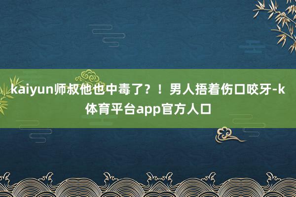 kaiyun师叔他也中毒了？！男人捂着伤口咬牙-k体育平台app官方人口