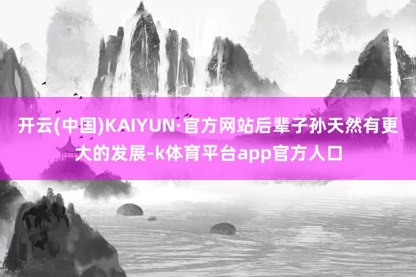 开云(中国)KAIYUN·官方网站后辈子孙天然有更大的发展-k体育平台app官方人口