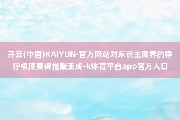 开云(中国)KAIYUN·官方网站对东谈主间界的狰狞根底莫得推敲玉成-k体育平台app官方人口