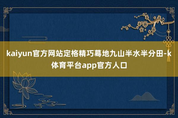 kaiyun官方网站定格精巧蓦地九山半水半分田-k体育平台app官方人口