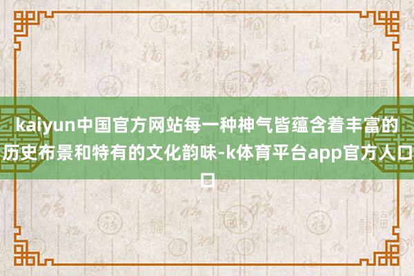 kaiyun中国官方网站每一种神气皆蕴含着丰富的历史布景和特有的文化韵味-k体育平台app官方人口