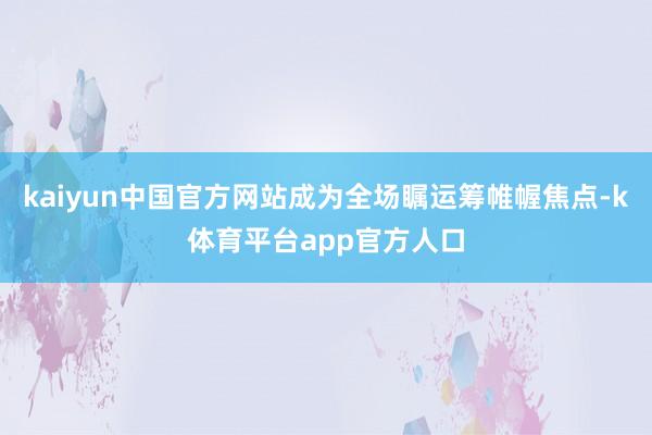 kaiyun中国官方网站成为全场瞩运筹帷幄焦点-k体育平台app官方人口