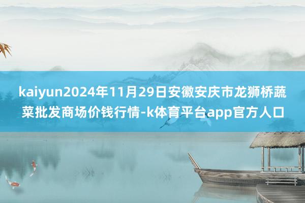 kaiyun2024年11月29日安徽安庆市龙狮桥蔬菜批发商场价钱行情-k体育平台app官方人口