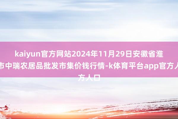 kaiyun官方网站2024年11月29日安徽省淮北市中瑞农居品批发市集价钱行情-k体育平台app官方人口