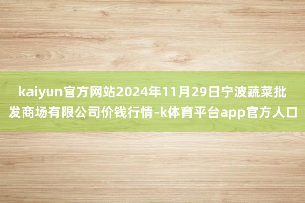 kaiyun官方网站2024年11月29日宁波蔬菜批发商场有限公司价钱行情-k体育平台app官方人口