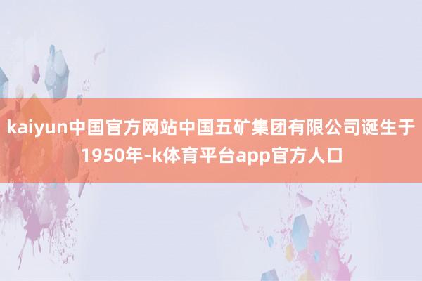 kaiyun中国官方网站中国五矿集团有限公司诞生于1950年-k体育平台app官方人口