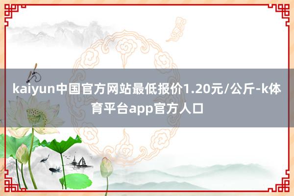 kaiyun中国官方网站最低报价1.20元/公斤-k体育平台app官方人口