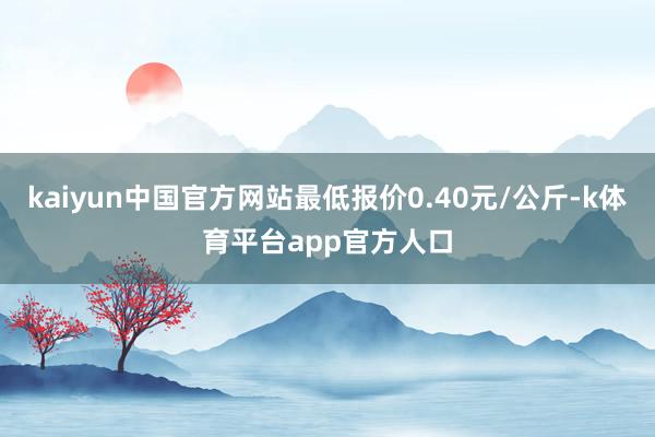 kaiyun中国官方网站最低报价0.40元/公斤-k体育平台app官方人口