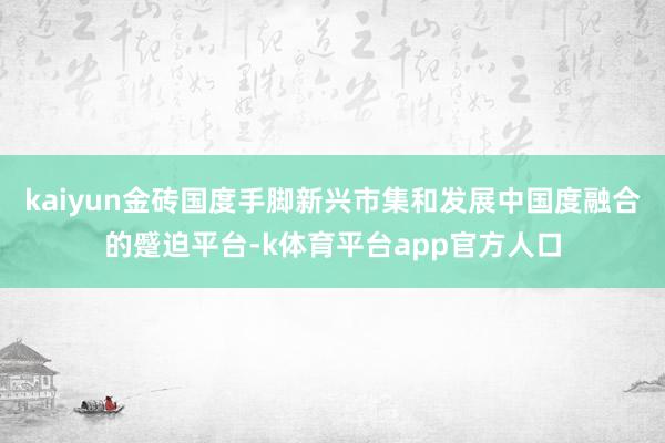 kaiyun金砖国度手脚新兴市集和发展中国度融合的蹙迫平台-k体育平台app官方人口