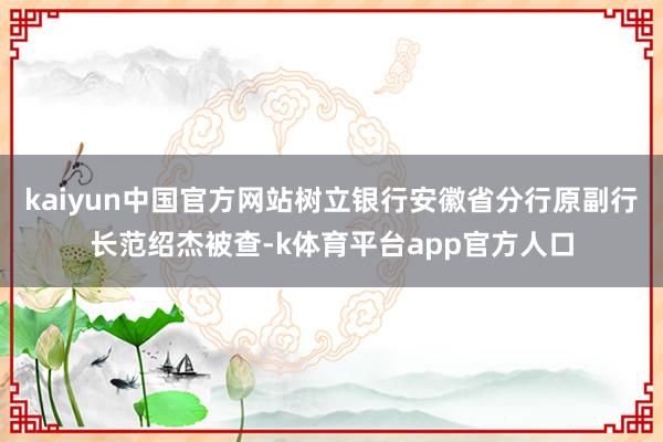 kaiyun中国官方网站树立银行安徽省分行原副行长范绍杰被查-k体育平台app官方人口