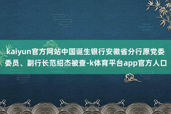 kaiyun官方网站中国诞生银行安徽省分行原党委委员、副行长范绍杰被查-k体育平台app官方人口