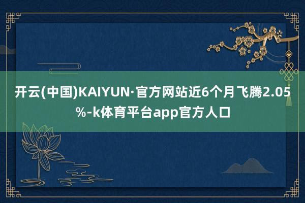 开云(中国)KAIYUN·官方网站近6个月飞腾2.05%-k体育平台app官方人口