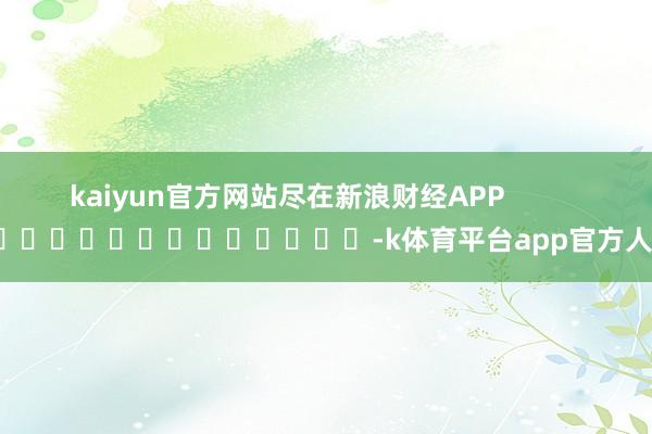 kaiyun官方网站尽在新浪财经APP            													-k体育平台app官方人口